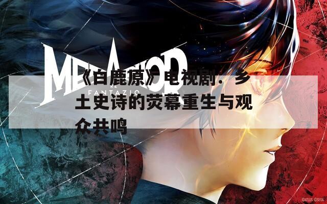 《白鹿原》電視?。亨l(xiāng)土史詩的熒幕重生與觀眾共鳴