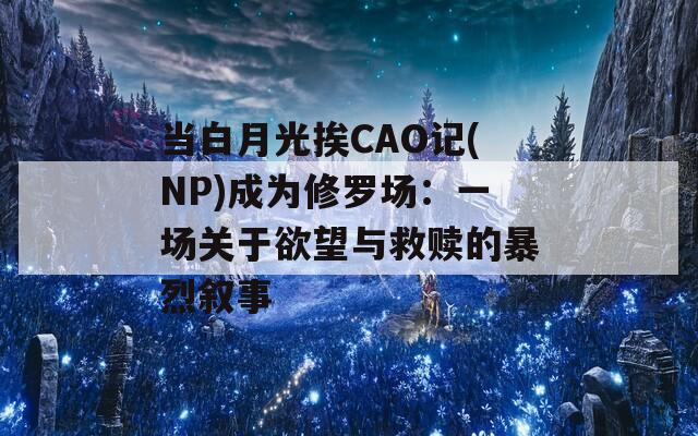 當(dāng)白月光挨CAO記(NP)成為修羅場(chǎng)：一場(chǎng)關(guān)于欲望與救贖的暴烈敘事