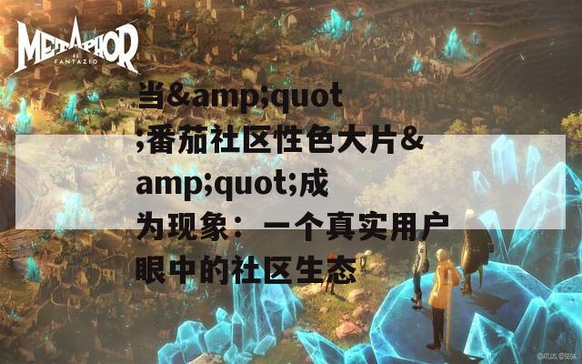 當(dāng)&quot;番茄社區(qū)性色大片&quot;成為現(xiàn)象：一個(gè)真實(shí)用戶眼中的社區(qū)生態(tài)