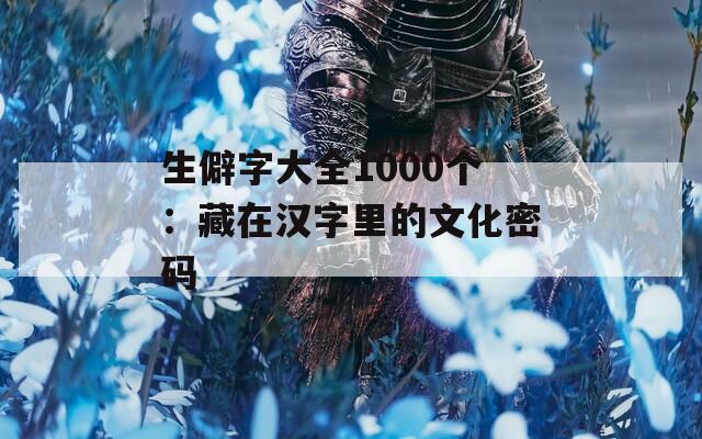 生僻字大全1000個：藏在漢字里的文化密碼