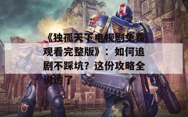 《獨(dú)孤天下電視劇免費(fèi)觀看完整版》：如何追劇不踩坑？這份攻略全說透了