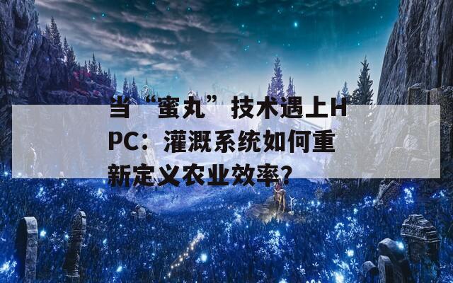 當(dāng)“蜜丸”技術(shù)遇上HPC：灌溉系統(tǒng)如何重新定義農(nóng)業(yè)效率？