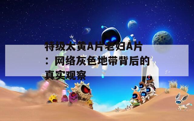 特級(jí)太黃A片老婦A片：網(wǎng)絡(luò)灰色地帶背后的真實(shí)觀察