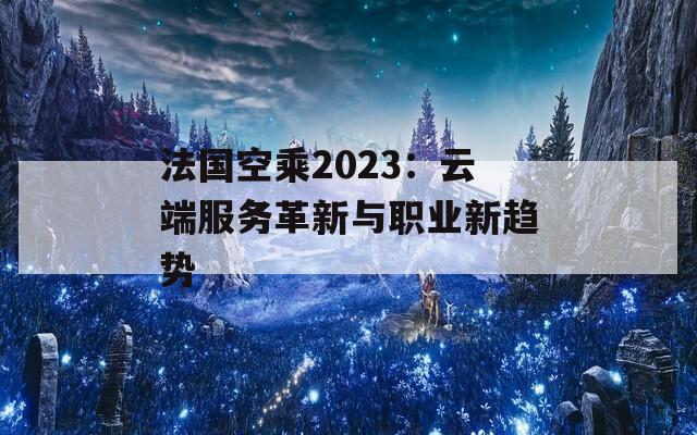 法國(guó)空乘2023：云端服務(wù)革新與職業(yè)新趨勢(shì)