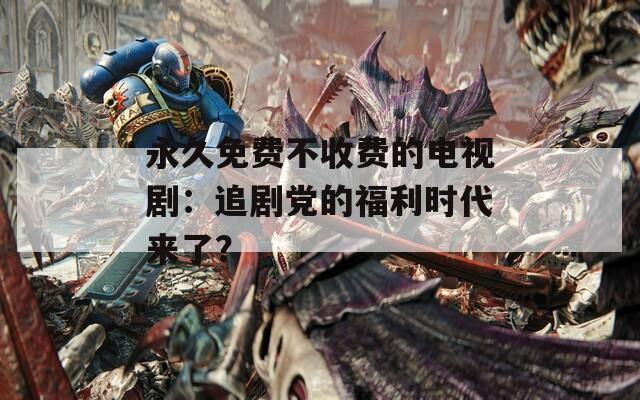 永久免費不收費的電視劇：追劇黨的福利時代來了？