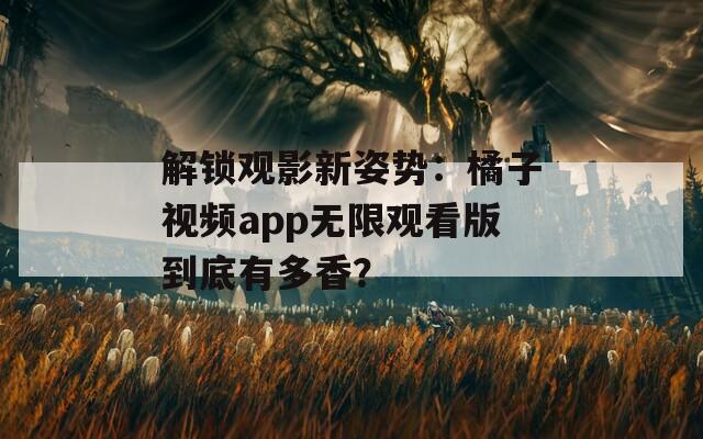 解鎖觀影新姿勢：橘子視頻app無限觀看版到底有多香？