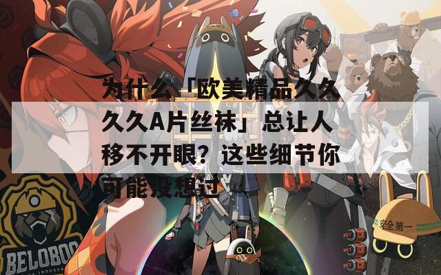 為什么「歐美精品久久久久A片絲襪」總讓人移不開眼？這些細節(jié)你可能沒想過
