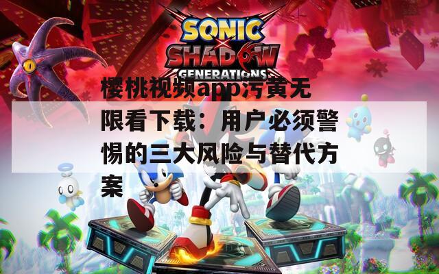櫻桃視頻app污黃無限看下載：用戶必須警惕的三大風(fēng)險與替代方案