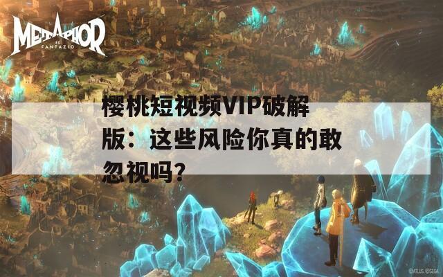 櫻桃短視頻VIP破解版：這些風險你真的敢忽視嗎？