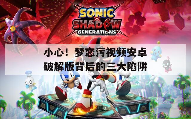 小心！夢(mèng)戀污視頻安卓破解版背后的三大陷阱
