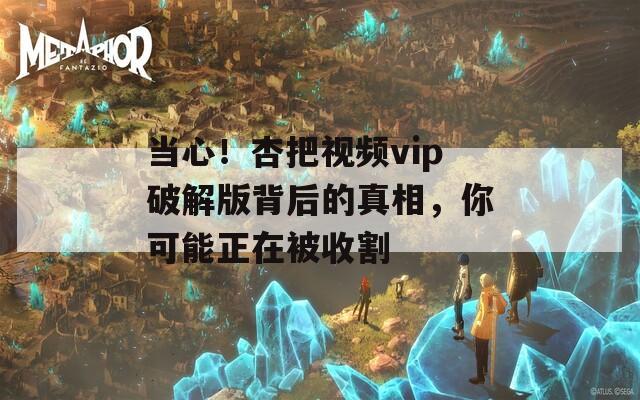 當(dāng)心！杏把視頻vip破解版背后的真相，你可能正在被收割