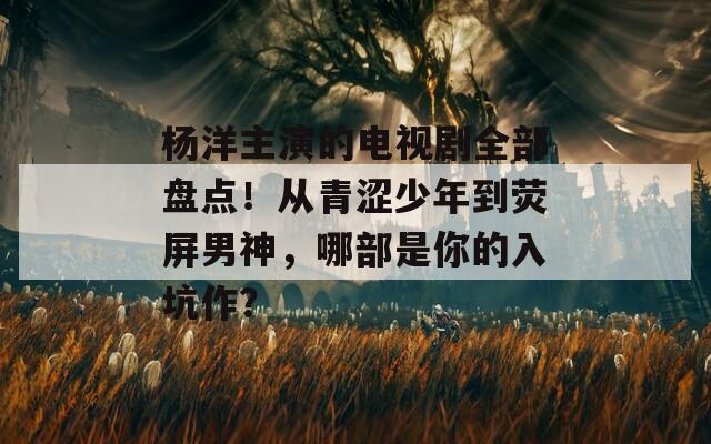 楊洋主演的電視劇全部盤點(diǎn)！從青澀少年到熒屏男神，哪部是你的入坑作？