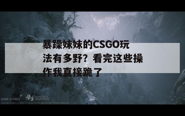 暴躁妹妹的CSGO玩法有多野？看完這些操作我直接跪了