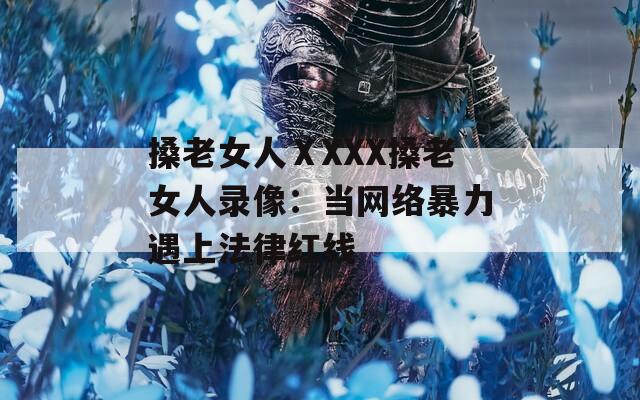 搡老女人ⅩXXX搡老女人錄像：當(dāng)網(wǎng)絡(luò)暴力遇上法律紅線