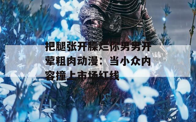 把腿張開(kāi)臊爛你男男開(kāi)葷粗肉動(dòng)漫：當(dāng)小眾內(nèi)容撞上市場(chǎng)紅線