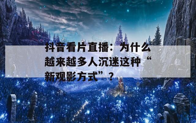 抖音看片直播：為什么越來越多人沉迷這種“新觀影方式”？