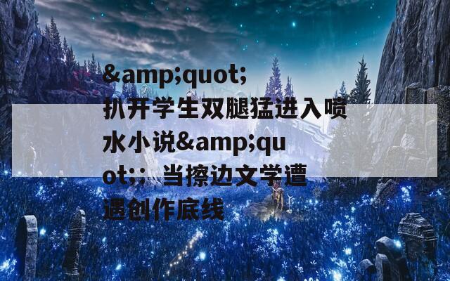 &quot;扒開(kāi)學(xué)生雙腿猛進(jìn)入噴水小說(shuō)&quot;：當(dāng)擦邊文學(xué)遭遇創(chuàng)作底線