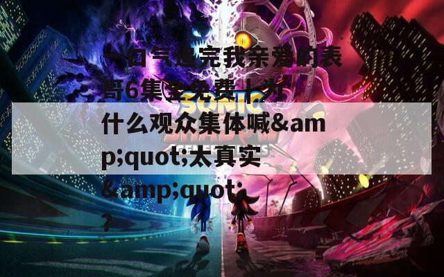 一口氣追完我親愛的表哥6集全免費(fèi) | 為什么觀眾集體喊&quot;太真實(shí)&quot;？