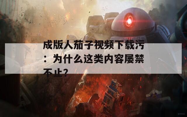 成版人茄子視頻下載污：為什么這類內(nèi)容屢禁不止？