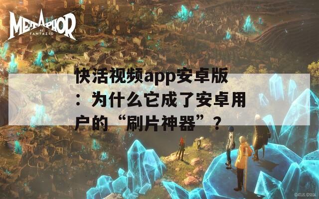 快活視頻app安卓版：為什么它成了安卓用戶的“刷片神器”？