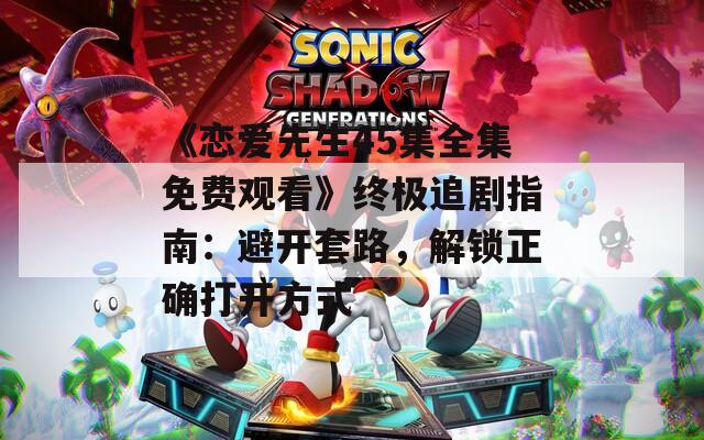 《戀愛先生45集全集免費(fèi)觀看》終極追劇指南：避開套路，解鎖正確打開方式