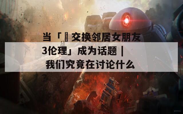 當(dāng)「巜交換鄰居女朋友3倫理」成為話題 | 我們究竟在討論什么？