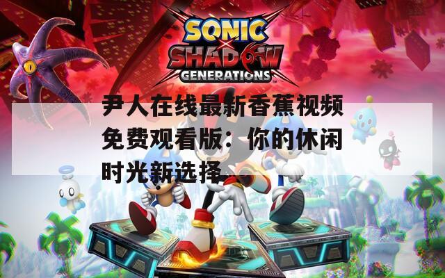 尹人在線(xiàn)最新香蕉視頻免費(fèi)觀看版：你的休閑時(shí)光新選擇