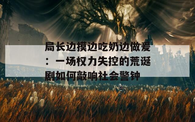 局長(zhǎng)邊摸邊吃奶邊做爰：一場(chǎng)權(quán)力失控的荒誕劇如何敲響社會(huì)警鐘