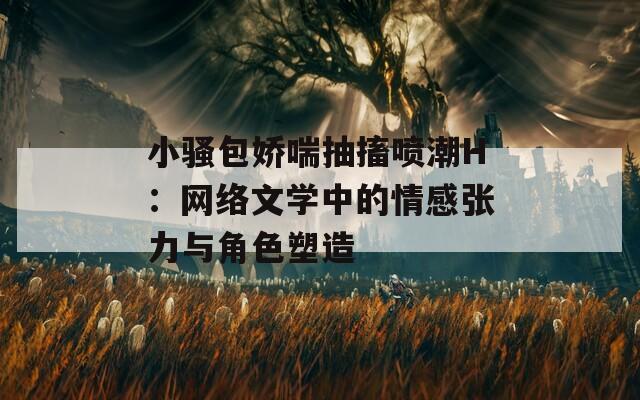 小騷包嬌喘抽搐噴潮H：網(wǎng)絡文學中的情感張力與角色塑造