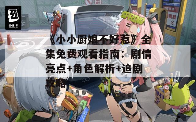《小小廚娘不好惹》全集免費(fèi)觀(guān)看指南：劇情亮點(diǎn)+角色解析+追劇攻略