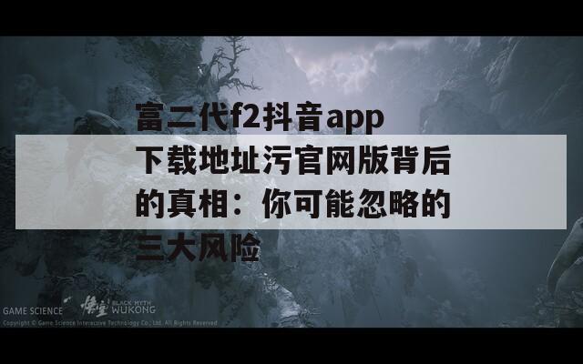 富二代f2抖音app下載地址污官網(wǎng)版背后的真相：你可能忽略的三大風險