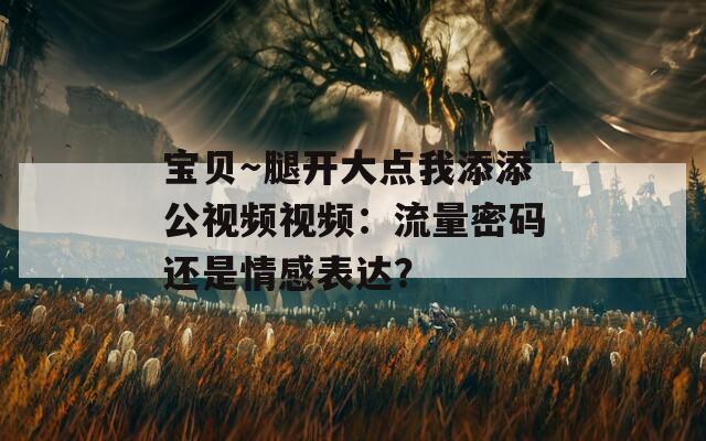 寶貝～腿開大點(diǎn)我添添公視頻視頻：流量密碼還是情感表達(dá)？