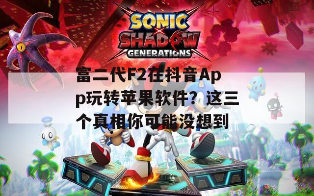 富二代F2在抖音App玩轉(zhuǎn)蘋果軟件？這三個真相你可能沒想到