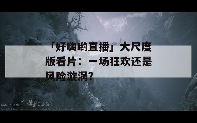 「好嗨喲直播」大尺度版看片：一場狂歡還是風險漩渦？