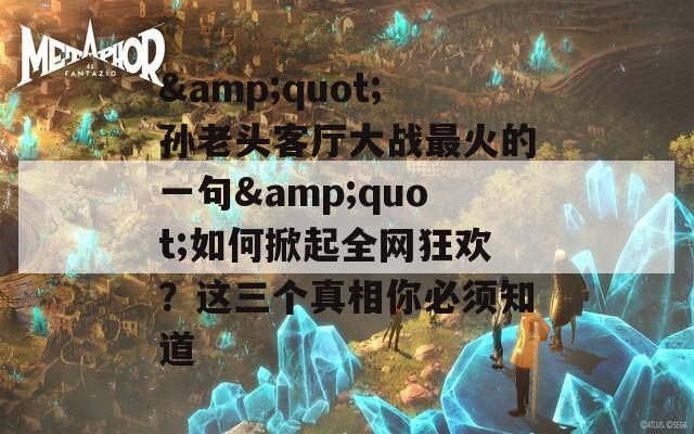 &quot;孫老頭客廳大戰(zhàn)最火的一句&quot;如何掀起全網(wǎng)狂歡？這三個(gè)真相你必須知道
