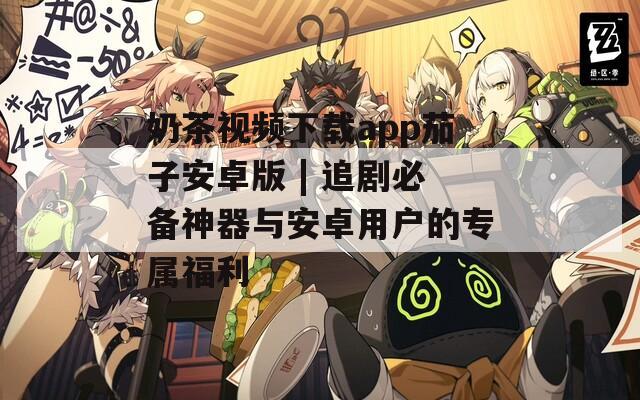 奶茶視頻下載app茄子安卓版 | 追劇必備神器與安卓用戶的專屬福利