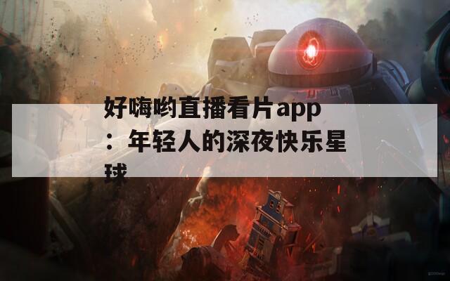 好嗨喲直播看片app：年輕人的深夜快樂星球
