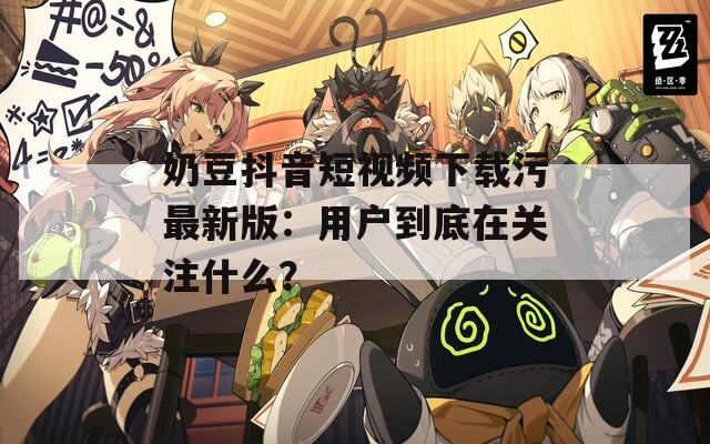 奶豆抖音短視頻下載污最新版：用戶到底在關(guān)注什么？