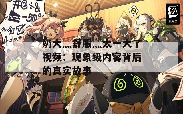 奶大灬舒服灬太一大了視頻：現(xiàn)象級內(nèi)容背后的真實故事