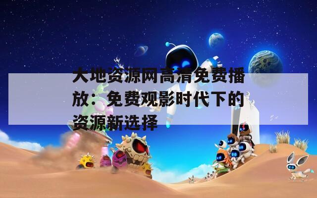 大地資源網(wǎng)高清免費(fèi)播放：免費(fèi)觀影時(shí)代下的資源新選擇