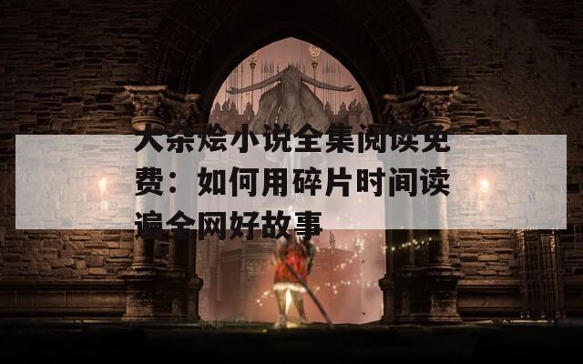 大雜燴小說全集閱讀免費(fèi)：如何用碎片時(shí)間讀遍全網(wǎng)好故事