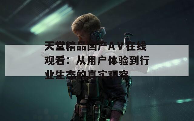 天堂精品國產(chǎn)AⅤ在線觀看：從用戶體驗(yàn)到行業(yè)生態(tài)的真實(shí)觀察