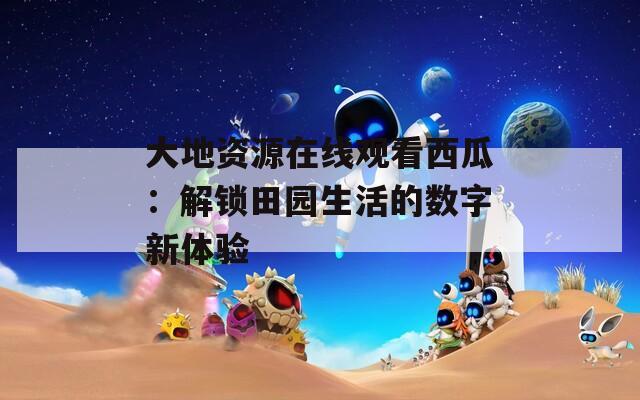大地資源在線觀看西瓜：解鎖田園生活的數(shù)字新體驗
