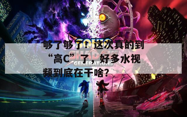 夠了夠了！這次真的到“高C”了，好多水視頻到底在干啥？