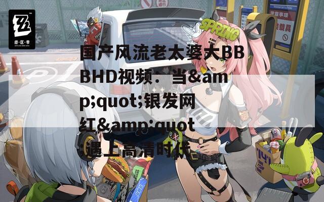 國產(chǎn)風(fēng)流老太婆大BBBHD視頻：當(dāng)&quot;銀發(fā)網(wǎng)紅&quot;遇上高清時(shí)代