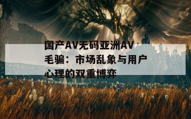 國(guó)產(chǎn)AV無(wú)碼亞洲AV毛騙：市場(chǎng)亂象與用戶(hù)心理的雙重博弈