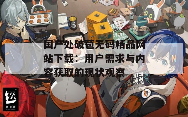 國產(chǎn)處破苞無碼精品網(wǎng)站下載：用戶需求與內(nèi)容獲取的現(xiàn)狀觀察