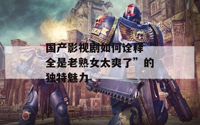 國產(chǎn)影視劇如何詮釋“全是老熟女太爽了”的獨特魅力