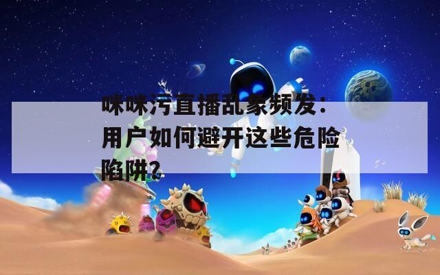 咪咪污直播亂象頻發(fā)：用戶如何避開這些危險陷阱？