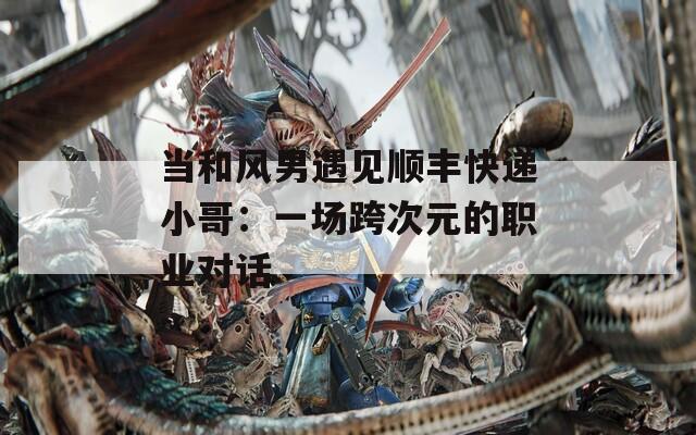 當(dāng)和風(fēng)男遇見(jiàn)順豐快遞小哥：一場(chǎng)跨次元的職業(yè)對(duì)話